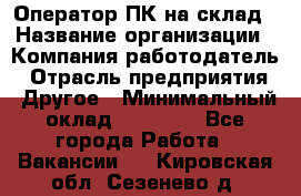 Оператор ПК на склад › Название организации ­ Компания-работодатель › Отрасль предприятия ­ Другое › Минимальный оклад ­ 28 000 - Все города Работа » Вакансии   . Кировская обл.,Сезенево д.